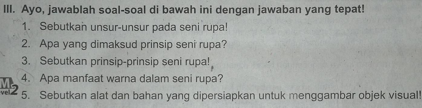 Ayo, jawablah soal-soal di bawah ini dengan jawaban yang tepat! 
1. Sebutkan unsur-unsur pada seni rupa! 
2. Apa yang dimaksud prinsip seni rupa? 
3. Sebutkan prinsip-prinsip seni rupa! 
4. Apa manfaat warna dalam seni rupa? 
vel 5. Sebutkan alat dan bahan yang dipersiapkan untuk menggambar objek visual!