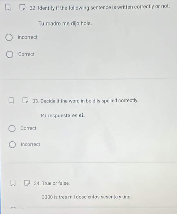 Identify if the following sentence is written correctly or not.
Tu madre me dijo hola.
Incorrect
Correct
33. Decide if the word in bold is spelled correctly.
Mi respuesta es sí.
Correct
Incorrect
34. True or false.
3300 is tres mil doscientos sesenta y uno.