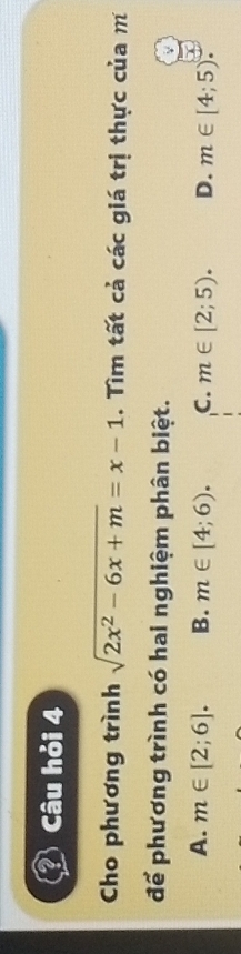 Câu hỏi 4
Cho phương trình sqrt(2x^2-6x+m)=x-1. Tìm tất cả các giá trị thực của m
để phương trình có hai nghiệm phân biệt.
A. m∈ [2;6]. B. m∈ [4;6). C. m∈ [2;5). D. m∈ [4;5)