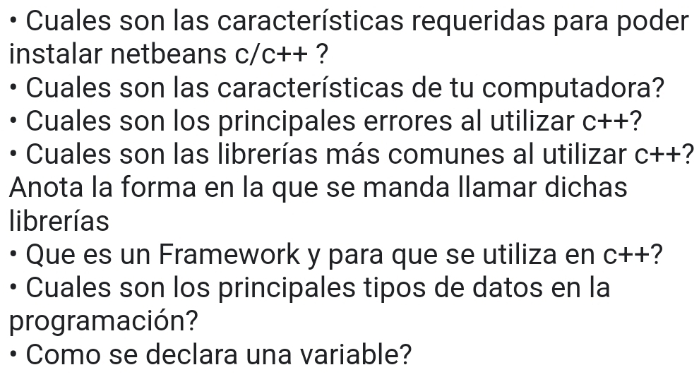 Cuales son las características requeridas para poder 
instalar netbeans c/c++ ? 
Cuales son las características de tu computadora? 
Cuales son los principales errores al utilizar C++ 2 
Cuales son las librerías más comunes al utilizar C++ 7
Anota la forma en la que se manda llamar dichas 
librerías 
Que es un Framework y para que se utiliza en C++ ? 
Cuales son los principales tipos de datos en la 
programación? 
Como se declara una variable?