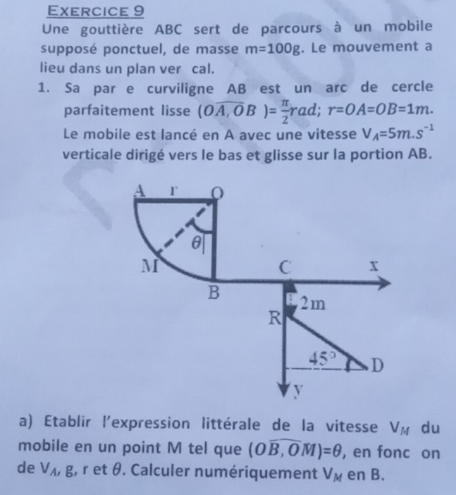 Une gouttière ABC sert de parcours à un mobile 
supposé ponctuel, de masse m=100g. Le mouvement a 
lieu dans un plan ver cal. 
1. Sa par e curviligne AB est un arc de cercle 
parfaitement lisse (Ooverline A,OB)= π /2 rad; r=OA=OB=1m. 
Le mobile est lancé en A avec une vitesse V_A=5m.s^(-1)
verticale dirigé vers le bas et glisse sur la portion AB.
A r 0
θ
M
C x
B
2m
R
45° D
y
a) Etablir l'expression littérale de la vitesse V_M du 
mobile en un point M tel que (Owidehat B,OM)=θ , en fonc on 
de V_A, g , r et θ. Calculer numériquement V_M en B.