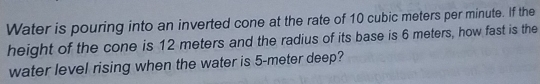 Water is pouring into an inverted cone at the rate of 10 cubic meters per minute. If the 
height of the cone is 12 meters and the radius of its base is 6 meters, how fast is the 
water level rising when the water is 5-meter deep?