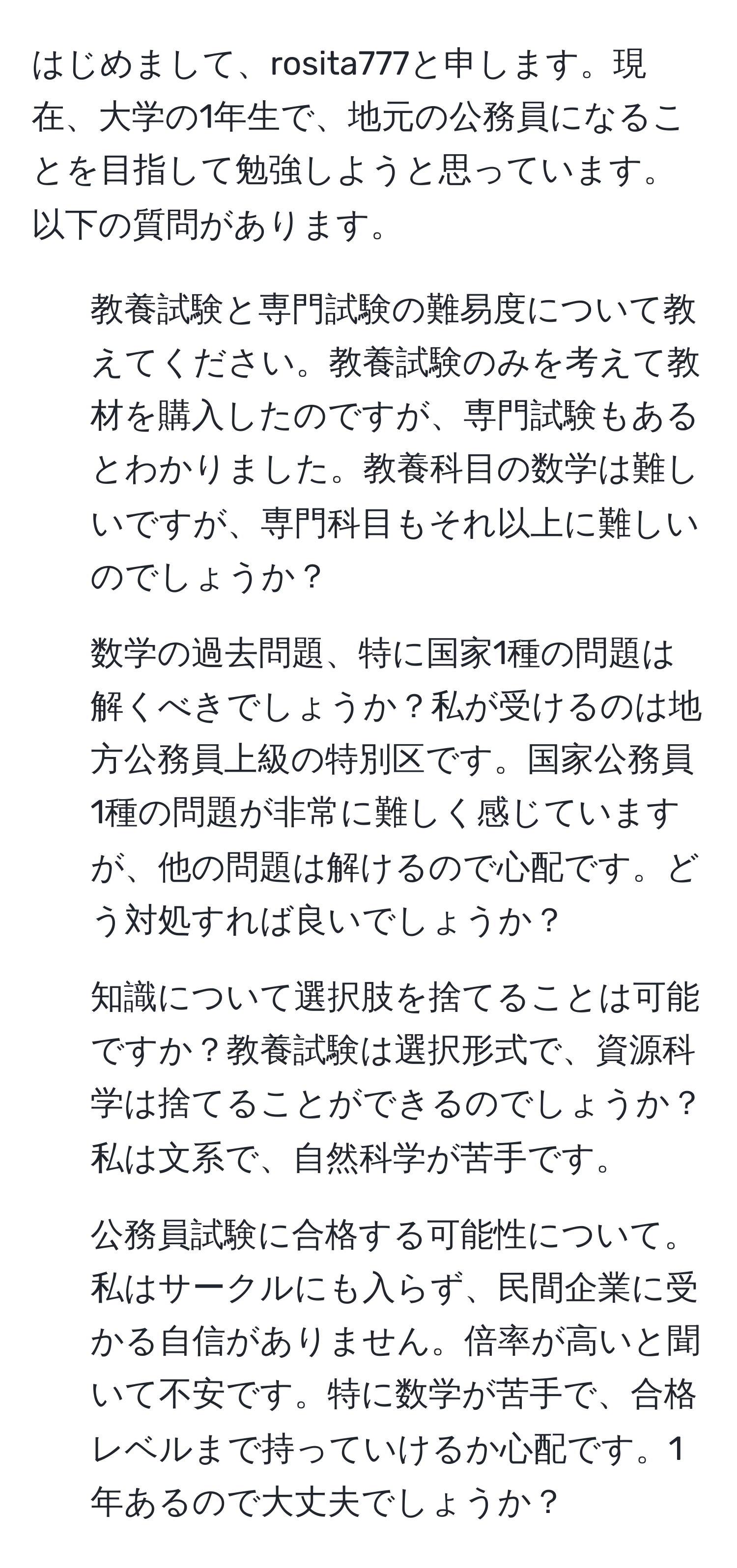 はじめまして、rosita777と申します。現在、大学の1年生で、地元の公務員になることを目指して勉強しようと思っています。以下の質問があります。

1. 教養試験と専門試験の難易度について教えてください。教養試験のみを考えて教材を購入したのですが、専門試験もあるとわかりました。教養科目の数学は難しいですが、専門科目もそれ以上に難しいのでしょうか？

2. 数学の過去問題、特に国家1種の問題は解くべきでしょうか？私が受けるのは地方公務員上級の特別区です。国家公務員1種の問題が非常に難しく感じていますが、他の問題は解けるので心配です。どう対処すれば良いでしょうか？

3. 知識について選択肢を捨てることは可能ですか？教養試験は選択形式で、資源科学は捨てることができるのでしょうか？私は文系で、自然科学が苦手です。

4. 公務員試験に合格する可能性について。私はサークルにも入らず、民間企業に受かる自信がありません。倍率が高いと聞いて不安です。特に数学が苦手で、合格レベルまで持っていけるか心配です。1年あるので大丈夫でしょうか？