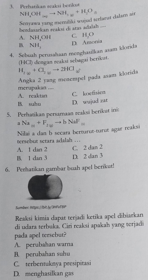 Perhatikan reaksi berikut
NH_4OH_(aq)to NH_3(g)+H_2O_(l)
Senyawa yang memiliki wujud terlarut dalam air
berdasarkan reaksi di atas adalah ....
A. NH_4OH C. H_2O
B. NH_3 D. Amonia
4. Sebuah perusahaan menghasilkan asam klorida
(HCl) dengan reaksi sebagai berikut.
H_2(g)+Cl_2(g)to 2HCl_(g). 
Angka 2 yang menempel pada asam klorida
merupakan ....
A. reaktan C. koefisien
B. suhu D. wujud zat
5. Perhatikan persamaan reaksi berikut ini:
aNa_(s)+F_2(g)to bNaF (s)
Nilai a dan b secara berturut-turut agar reaksi
tersebut setara adalah …
A. 1 dan 2 C. 2 dan 2
B. 1 dan 3 D. 2 dan 3
6. Perhatikan gambar buah apel berikut!
Sumber: https://bit.ly/3HFxTBP
Reaksi kimia dapat terjadi ketika apel dibiarkan
di udara terbuka. Ciri reaksi apakah yang terjadi
pada apel tersebut?
A. perubahan warna
B. perubahan suhu
C. terbentuknya presipitasi
D. menghasilkan gas