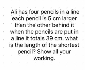 Ali has four pencils in a line 
each pencil is 5 cm larger 
than the other behind it 
when the pencils are put in 
a line it totals 39 cm. what 
is the length of the shortest 
pencil? Show all your 
working.