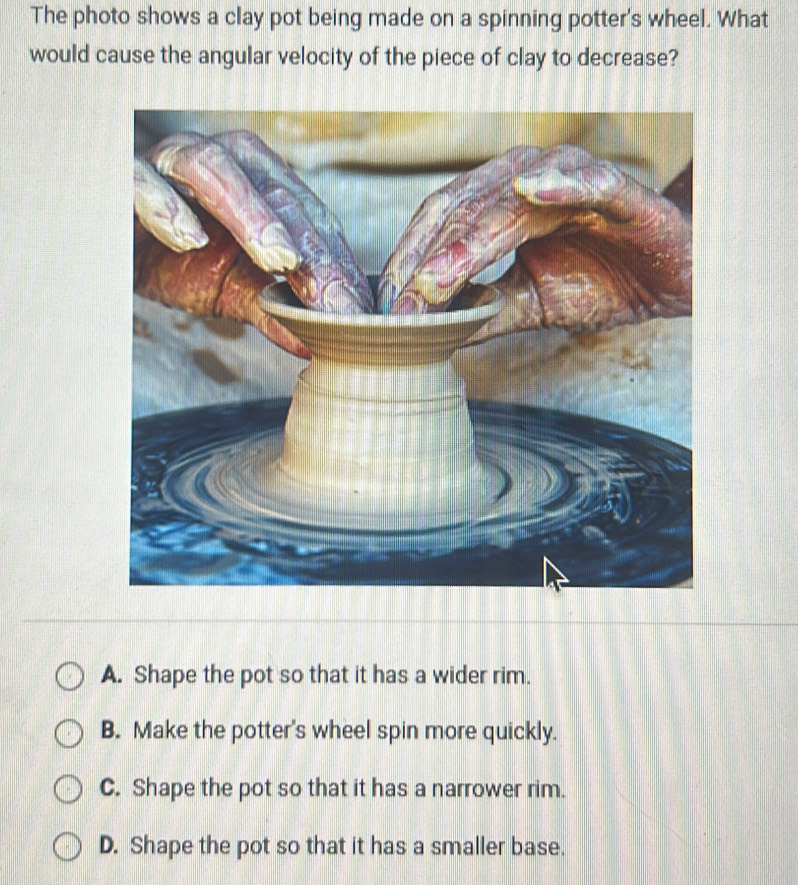 The photo shows a clay pot being made on a spinning potter's wheel. What
would cause the angular velocity of the piece of clay to decrease?
A. Shape the pot so that it has a wider rim.
B. Make the potter's wheel spin more quickly.
C. Shape the pot so that it has a narrower rim.
D. Shape the pot so that it has a smaller base.