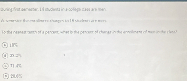 During first semester, 14 students in a college class are men.
At semester the enrollment changes to 18 students are men.
To the nearest tenth of a percent, what is the percent of change in the enrollment of men in the class?
A 10%
⑧ 22.2%
C714%
0 28.6%