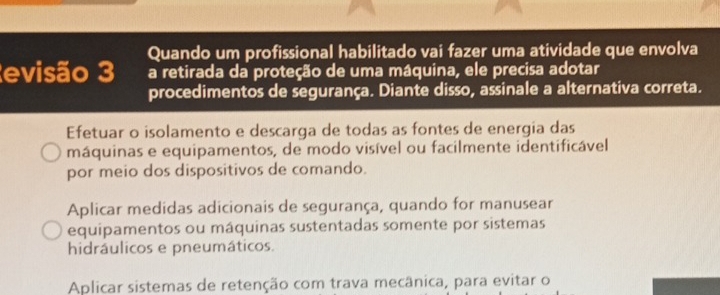 Quando um profissional habilitado vai fazer uma atividade que envolva
evisão 3 a retirada da proteção de uma máquina, ele precisa adotar
procedimentos de segurança. Diante disso, assinale a alternativa correta.
Efetuar o isolamento e descarga de todas as fontes de energia das
máquinas e equipamentos, de modo visível ou facilmente identificável
por meio dos dispositivos de comando.
Aplicar medidas adicionais de segurança, quando for manusear
equipamentos ou máquinas sustentadas somente por sistemas
hidráulicos e pneumáticos.
Aplicar sistemas de retenção com trava mecânica, para evitar o