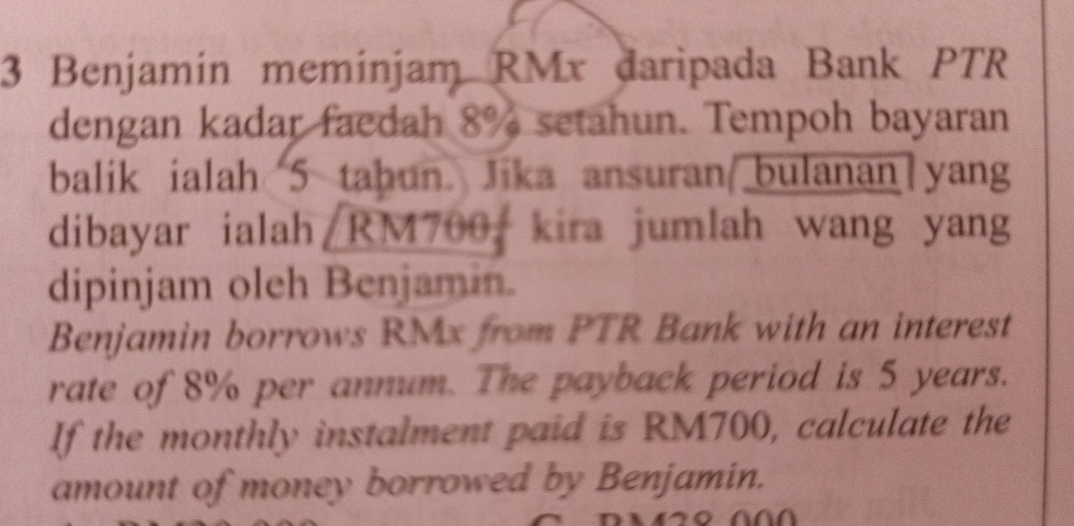 Benjamín memínjam RMx daripada Bank PTR 
dengan kadar faedah 8% setahun. Tempoh bayaran 
balik ialah 5 tahun. Jika ansuran bulanan yang 
dibayar ialah RM700, kira jumlah wang yang 
dipinjam oleh Benjamin. 
Benjamin borrows RMx from PTR Bank with an interest 
rate of 8% per annum. The payback period is 5 years. 
If the monthly instalment paid is RM700, calculate the 
amount of money borrowed by Benjamin.