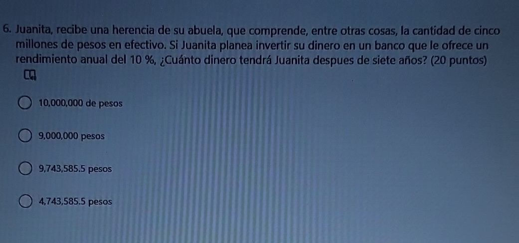 Juanita, recibe una herencia de su abuela, que comprende, entre otras cosas, la cantidad de cinco
millones de pesos en efectivo. Si Juanita planea invertir su dinero en un banco que le ofrece un
rendimiento anual del 10 %, ¿Cuánto dinero tendrá Juanita despues de siete años? (20 puntos)
10,000,000 de pesos
9,000,000 pesos
9,743,585.5 pesos
4,743,585.5 pesos