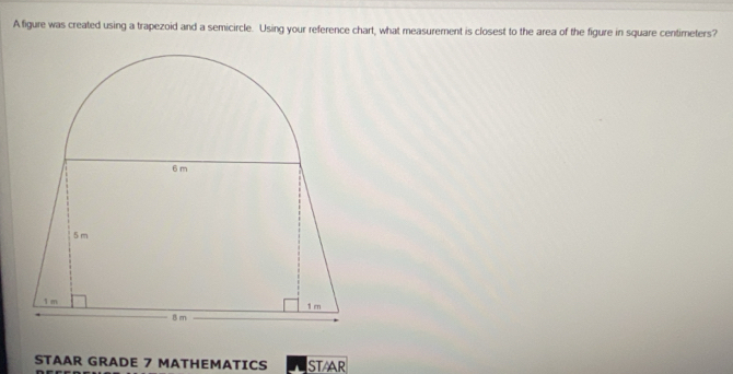 A figure was created using a trapezoid and a semicircle. Using your reference chart, what measurement is closest to the area of the figure in square centimeters? 
STAAR GRADE 7 MATHEMATICS STAAR