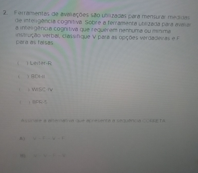 Ferramentas de avaliações são utilizadas para mensurar medidas
de inteligência cognitiva. Sobre a ferramenta utilizada para avaliar
a inteligência cognitiva que requerem nenhuma ou mínima
instrução verbal, classifique V para as opções verdadeiras e F
para as falsas
 ) Leiter-R
( BDI-11
  WISC-IV
 BPR-5
Assinale a alternativa que apresenta a sequência CORRETA
A) V-F-V-F
B) V-V-F-V