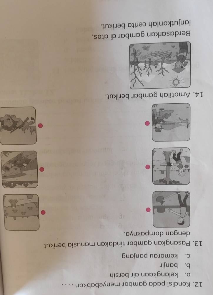 Kondisi pada gambar menyebabkan . . . .
a. kelangkaan air bersih
b. banjir
c. kemarau panjang
13. Pasangkan gambar tindakan manusia berikut
dengan dampaknya.
:;
14. Amatilah gambar berikut.
Berdasarkan gambar di atas,
lanjutkanlah cerita berikut.