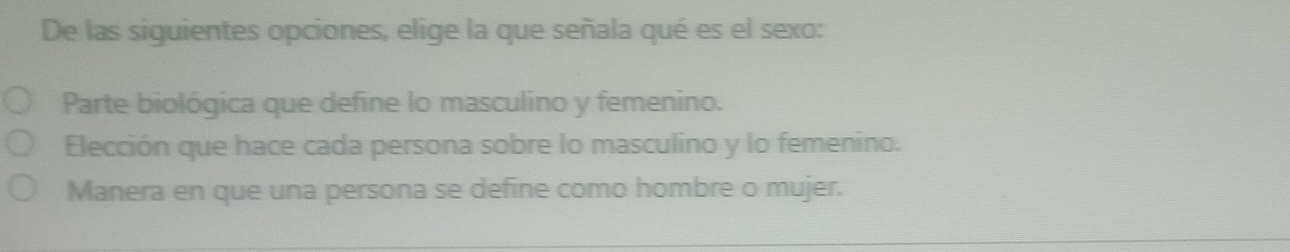 De las siguientes opciones, elige la que señala qué es el sexo:
Parte biológica que define lo masculino y femenino.
Elección que hace cada persona sobre lo masculino y lo femenino.
Manera en que una persona se define como hombre o mujer.