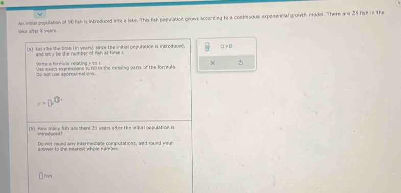 An initial population of 10 fish is introduced into a lake. This fish population grows according to a continuous exponential growth mode/. There are 28 fish in the 
lake after 8 years. 
(a) Let r be the time (in years) since the initial population is introduced.  □ /□   □lnD 
and let y be the number of fish at time r. 
Write a formula relating y to r. 
Use exact expressions to fill in the missing parts of the formula. 
Do not use approximations.
y=□
(b) How many fish are there 21 years after the initial population is 
introduced? 
Do not round any intermediate computations, and round your 
answer to the nearest whole number. 
fish
