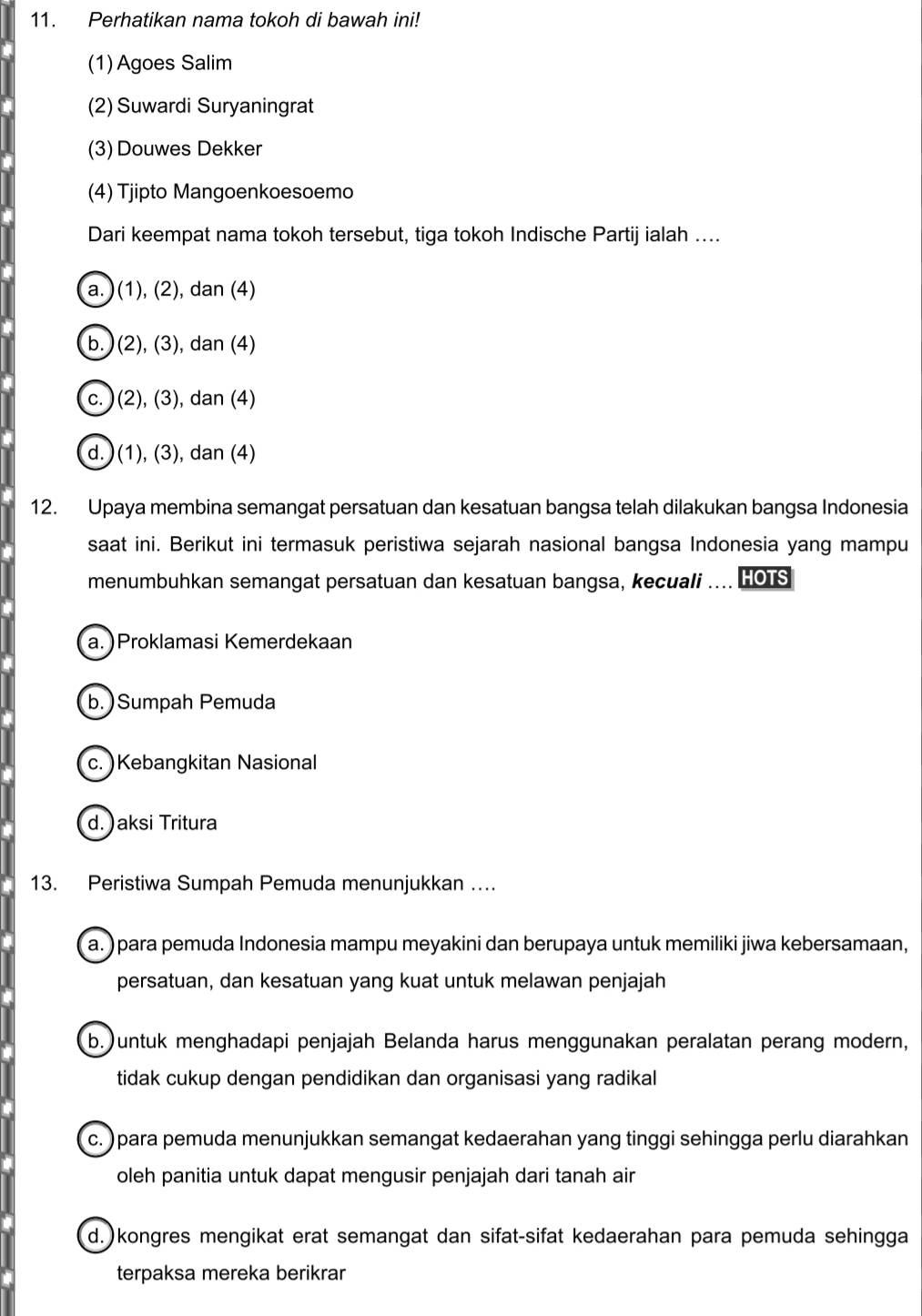 Perhatikan nama tokoh di bawah ini!
(1) Agoes Salim
(2) Suwardi Suryaningrat
(3) Douwes Dekker
(4) Tjipto Mangoenkoesoemo
Dari keempat nama tokoh tersebut, tiga tokoh Indische Partij ialah ....
a. )(1), (2), dan (4)
b. )(2), (3), dan (4)
c. )(2), (3), dan (4)
d. ) (1), (3), dan (4)
12. Upaya membina semangat persatuan dan kesatuan bangsa telah dilakukan bangsa Indonesia
saat ini. Berikut ini termasuk peristiwa sejarah nasional bangsa Indonesia yang mampu
menumbuhkan semangat persatuan dan kesatuan bangsa, kecuali .... HOTS
a.)Proklamasi Kemerdekaan
b.)Sumpah Pemuda
c.)Kebangkitan Nasional
d. )aksi Tritura
13. Peristiwa Sumpah Pemuda menunjukkan …
a. ) para pemuda Indonesia mampu meyakini dan berupaya untuk memiliki jiwa kebersamaan,
persatuan, dan kesatuan yang kuat untuk melawan penjajah
b.)untuk menghadapi penjajah Belanda harus menggunakan peralatan perang modern,
tidak cukup dengan pendidikan dan organisasi yang radikal
c. ) para pemuda menunjukkan semangat kedaerahan yang tinggi sehingga perlu diarahkan
oleh panitia untuk dapat mengusir penjajah dari tanah air
d.)kongres mengikat erat semangat dan sifat-sifat kedaerahan para pemuda sehingga
terpaksa mereka berikrar