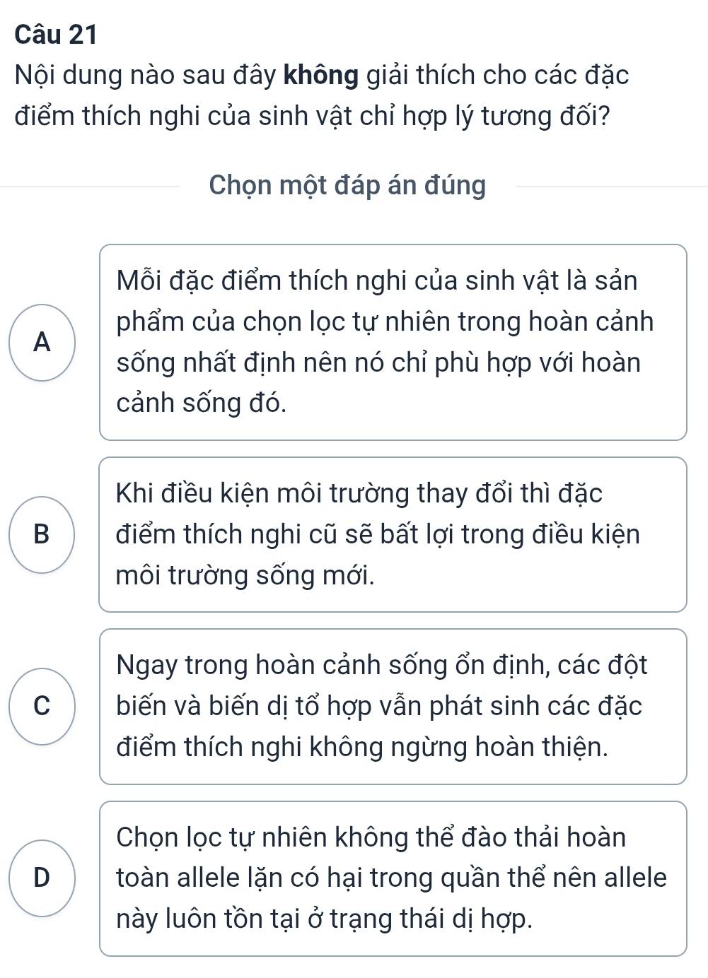 Nội dung nào sau đây không giải thích cho các đặc
điểm thích nghi của sinh vật chỉ hợp lý tương đối?
Chọn một đáp án đúng
Mỗi đặc điểm thích nghi của sinh vật là sản
phẩm của chọn lọc tự nhiên trong hoàn cảnh
A
sống nhất định nên nó chỉ phù hợp với hoàn
cảnh sống đó.
Khi điều kiện môi trường thay đổi thì đặc
B điểm thích nghi cũ sẽ bất lợi trong điều kiện
môi trường sống mới.
Ngay trong hoàn cảnh sống ổn định, các đột
C biến và biến dị tổ hợp vẫn phát sinh các đặc
điểm thích nghi không ngừng hoàn thiện.
Chọn lọc tự nhiên không thể đào thải hoàn
D toàn allele lặn có hại trong quần thể nên allele
này luôn tồn tại ở trạng thái dị hợp.