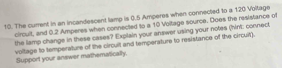 The current in an incandescent lamp is 0.5 Amperes when connected to a 120 Voltage 
circuit, and 0.2 Amperes when connected to a 10 Voltage source. Does the resistance of 
the lamp change in these cases? Explain your answer using your notes (hint: connect 
voltage to temperature of the circuit and temperature to resistance of the circuit). 
Support your answer mathematically.