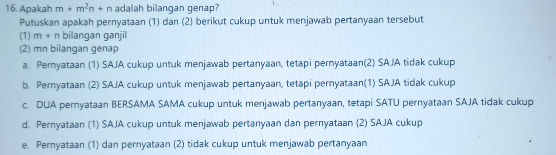 Apakah m+m^2n+n adalah bilangan genap?
Putuskan apakah pernyataan (1) dan (2) berikut cukup untuk menjawab pertanyaan tersebut
(1) m+n bilangan ganjil
(2) mn bilangan genap
a. Pernyataan (1) SAJA cukup untuk menjawab pertanyaan, tetapi pernyataan(2) SAJA tidak cukup
b. Pernyataan (2) SAJA cukup untuk menjawab pertanyaan, tetapi pernyataan(1) SAJA tidak cukup
c. DUA pernyataan BERSAMA SAMA cukup untuk menjawab pertanyaan, tetapi SATU pernyataan SAJA tidak cukup
d. Pernyataan (1) SAJA cukup untuk menjawab pertanyaan dan pernyataan (2) SAJA cukup
e. Pernyataan (1) dan pernyataan (2) tidak cukup untuk menjawab pertanyaan