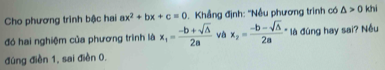 Cho phương trình bậc hai ax^2+bx+c=0 Khẳng định: "Nều phương trình có △ >0 khi 
đó hai nghiệm của phương trình là x_1= (-b+sqrt(△ ))/2a  và x_2= (-b-sqrt(△ ))/2a  là đúng hay sai? Nều 
đúng điền 1, sai điền 0.