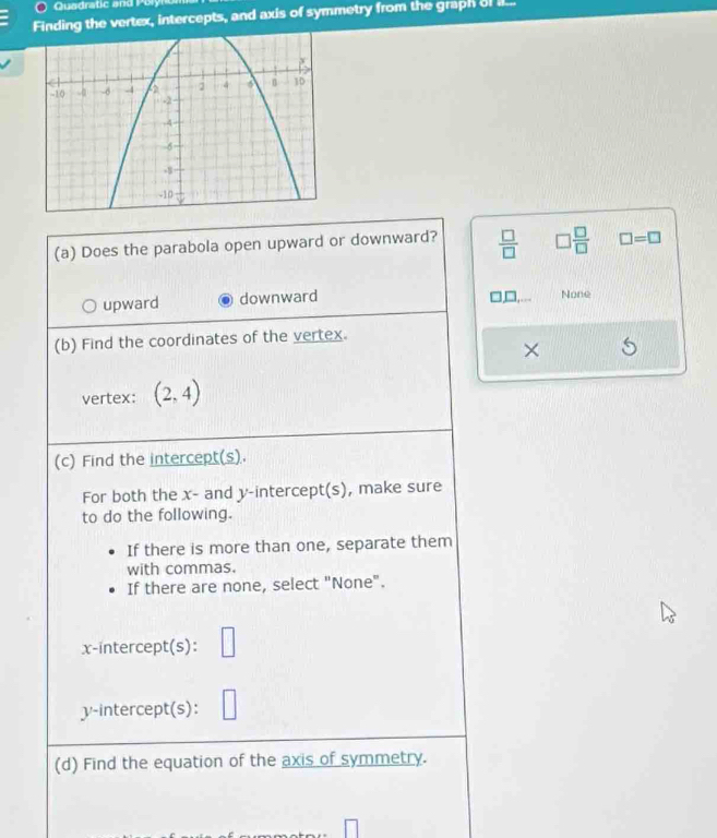 Quadratic and P oly no
Finding the vertex, intercepts, and axis of symmetry from the graph of I...
(a) Does the parabola open upward or downward?  □ /□   □  □ /□   □ =□
□
upward downward None
(b) Find the coordinates of the vertex.
×
vertex: (2,4)
(c) Find the intercept(s).
For both the x - and y-intercept(s), make sure
to do the following.
If there is more than one, separate them
with commas.
If there are none, select "None".
x-intercept(s):
v -intercept(s): | 
(d) Find the equation of the axis of symmetry.