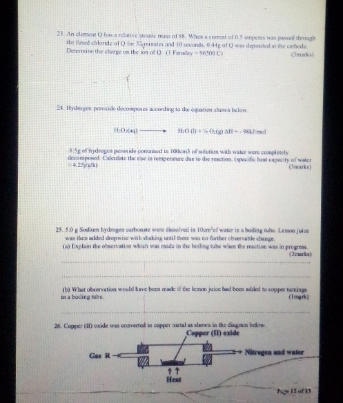 An element Q has a relative atomic mass of 88. When a current of 0.5 amperes was passed through 
the fused chloride of Q for 32 minutes and 10 seconds, 0.44g of Q was deposited at the cathode. 
Deternine the charge on the jon of Q. ( 1 Faraday =96500C1 (3marks) 
24. Hydrogen peroxide decompeses according to the equation shown below.
H_2O_2(aq) H_2O(l)+1/2O_2(g)Delta H=-98kJ/mol
8.5g of hydrogen peroxide contained in 100cm3 of solution with water were completely 
decomposed. Caleulate the rise in temperature due to the reaction. (specific beat capacity of water
=4.25y/g/k) (3marks)
25. 5.0 g Sodium hydrogea carbonate were dissolved in 10cm³of water in a boiling tube. Lemon juice 
was then added dropwise with shaking until there was no further observable change. 
(a) Explain the observation which was made in the boiling tube when the reaction was in progress. 
_ 
(2marks) 
_ 
(b) What observation would have been made if the lemon juice had been added to copper turnings 
in a boiling tube. ( 1mgrk) 
_ 
26. Copper (II) oxide was converted to copper metal as shown in the diagram below. 
Copper (II) oxide 
Gas R Nitrogen and water 
↑ 
Heat 
Page 12 of 13