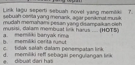 Lirik lagu seperti sebuah novel yang memiliki 7.
sebuah cerita yang menarik, agar penikmat musik
mudah memahami pesan yang disampaikan oleh
musisi, dalam membuat lirik harus .... (HOTS)
a. memiliki banyak rima
b. memiliki cerita runut
c. tidak salah dalam penempatan lirik
d. memiliki reff sebagai pengulangan lirik
e. dibuat dari hati