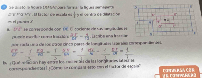 Se dilató la figura DEFGHI para formar la figura semejante
D'E'F'G'H'I'. El factor de escala es  1/3  y el centro de dilatación
es el punto X. 
a. overline D'E' se corresponde con overline DE. El cociente de sus longitudes se
puede escribir como fracción:  D'E'/DE = 4/12 . Escribe una fracción
por cada uno de los otros cinco pares de longitudes laterales correspondientes.
 E'F'/EF = _
_
_  G'H'/GH = _  H'T/HI = ÷_
b. ¿Qué relación hay entre los cocientes de las longitudes laterales
correspondientes? ¿Cómo se compara esto con el factor de escala?
CONVERSA CON
Un Compañero