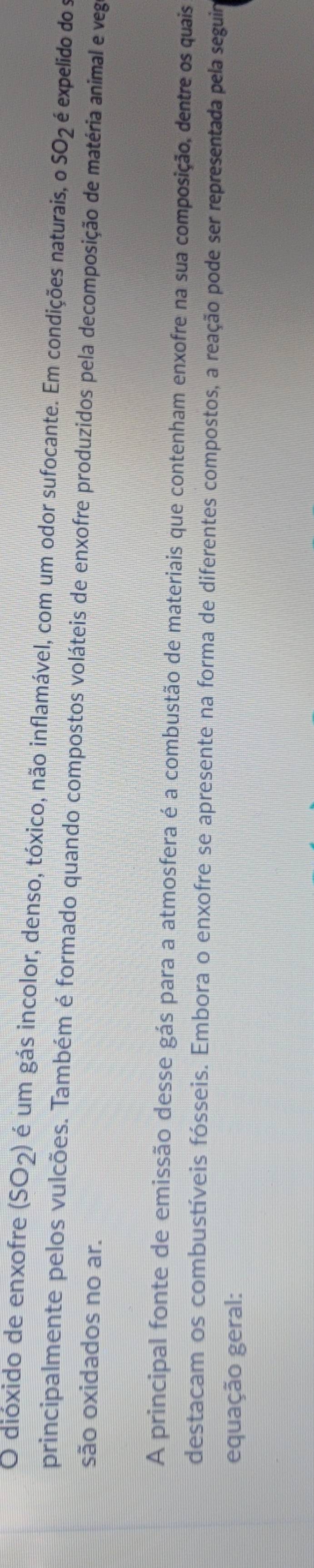 dióxido de enxofre I (SO_2) é um gás incolor, denso, tóxico, não inflamável, com um odor sufocante. Em condições naturais, o SO_2 é expelido do s 
principalmente pelos vulcões. Também é formado quando compostos voláteis de enxofre produzidos pela decomposição de matéria animal e veg 
são oxidados no ar. 
A principal fonte de emissão desse gás para a atmosfera é a combustão de materiais que contenham enxofre na sua composição, dentre os quais 
destacam os combustíveis fósseis. Embora o enxofre se apresente na forma de diferentes compostos, a reação pode ser representada pela seguim 
equação geral: