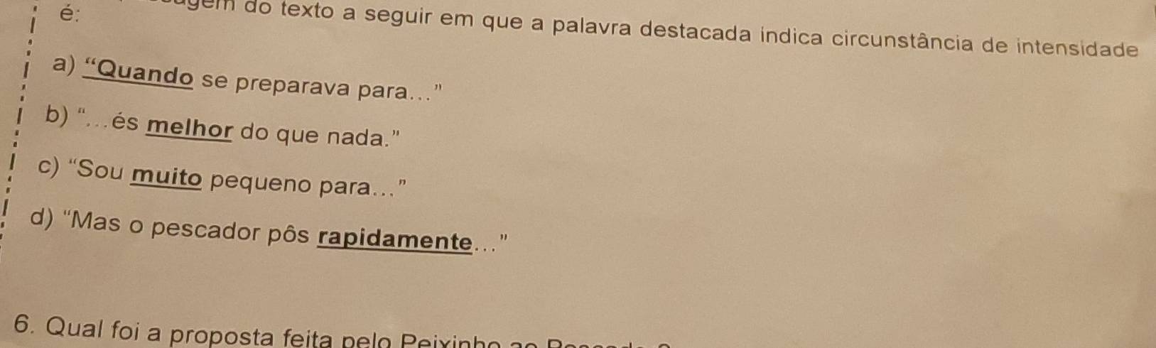 é:
gem do texto a seguir em que a palavra destacada indica circunstância de intensidade
a) “Quando se preparava para…”
b) “és melhor do que nada.”
c) “Sou muito pequeno para…”
d) “Mas o pescador pôs rapidamente.”
6. Qual foi a proposta feita nelo Peixin