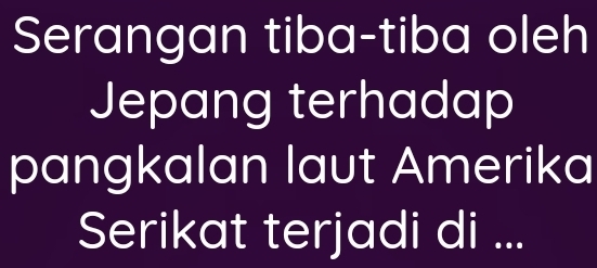 Serangan tiba-tiba oleh 
Jepang terhadap 
pangkalan laut Amerika 
Serikat terjadi di ...