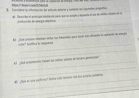 encientes y económicos para la captación de energía. Para lsellas, consu 
https:// tinyur1.com/2r34n2c6 
2. Considera la información del artículo anterior y contesta las siguientes preguntas. 
a) Describe el principal obstáculo para que se acepte y expanda el uso de celdas solares en la 
_ 
producción de energía eléctrica. 
_ 
b) ¿Qué proceso intentan imitar las fotoceldas para hacer más eficiente la captación de energía 

solar? Justifica tu respuesta. 
_ 
_ 
c) ¿Qué propiedades tienen las celdas solares de tercera generación? 
_ 
d) ¿Qué es una porfirina? Define este término con tus propias palabras.