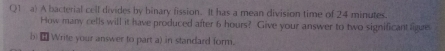 A bacterial cell divides by binary fission. It has a mean division time of 24 minutes. 
How many cells will it have produced after 6 hours? Give your answer to two significant ligue 
b) ⊥ Write your answer to part a) in standard form.