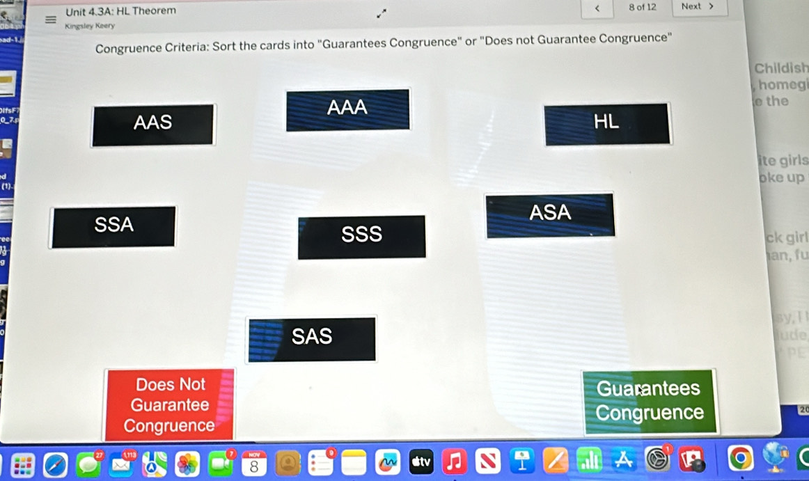 < 8 of 12
Unit 4.3A: HL Theorem Next 
Kingsley Keery
Congruence Criteria: Sort the cards into "Guarantees Congruence" or "Does not Guarantee Congruence"
Childish
homegi
AAA o the
AAS HL
ite girls
oke up
(1)
ASA
SSA
SSS ck girl
an fu
sy,I
SAS jude
PE
Does Not
Guarantees
Guarantee
Congruence
2
Congruence
8