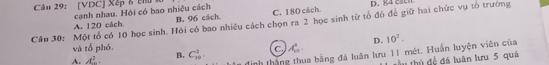 [VDC] Xếp 6 chu 
cạnh nhau. Hỏi có bao nhiêu cách D. 84 cacn.
A. 120 cách. B. 96 cách. C. 180 cách.
Câu 30: Một tổ có 10 học sinh. Hỏi có bao nhiêu cách chọn ra 2 học sinh từ tổ đó để giữ hai chức vụ tổ trưởng
D. 10^2. 
và tổ phó. C. A_(10)^8.
A. A_(10)^2.
B. C_(10)^2. 
định thắng thua bằng đá luân lưu 11 mét. Huấn luyện viên của
đầu thủ để đá luân lưu 5 quả