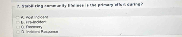 Stabilizing community lifelines is the primary effort during?
A Post Incident
B. Pre-Incident
C. Recovery
D. Incident Response