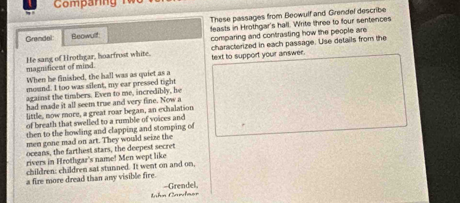 Comparng Tw 
These passages from Beowulf and Grendel describe 
Grendel: Beowulf: feasts in Hrothgar's hall. Write three to four sentences 
comparing and contrasting how the people are 
He sang of Hrothgar, hoarfrost white, characterized in each passage. Use details from the 
magnificent of mind. text to support your answer. 
When he finished, the hall was as quiet as a 
mound. I too was silent, my ear pressed tight 
against the timbers. Even to me, incredibly, he 
had made it all seem true and very fine. Now a 
little, now more, a great roar began, an exhalation 
of breath that swelled to a rumble of voices and 
then to the howling and clapping and stomping of 
men gone mad on art. They would seize the 
oceans, the farthest stars, the deepest secret 
rivers in Hrothgar's name! Men wept like 
children: children sat stunned. It went on and on, 
a fire more dread than any visible fire. 
-Grendel, 
Iahn Cardnor