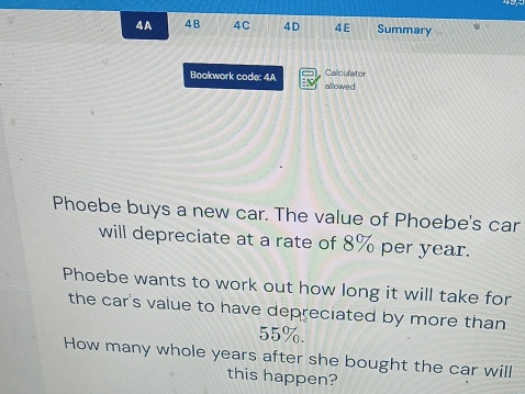 4A 4B 4C 4D 4E Summary 
Calculator 
Bookwork code: 4A allowed 
Phoebe buys a new car. The value of Phoebe's car 
will depreciate at a rate of 8% per year. 
Phoebe wants to work out how long it will take for 
the car's value to have depreciated by more than
55%. 
How many whole years after she bought the car will 
this happen?