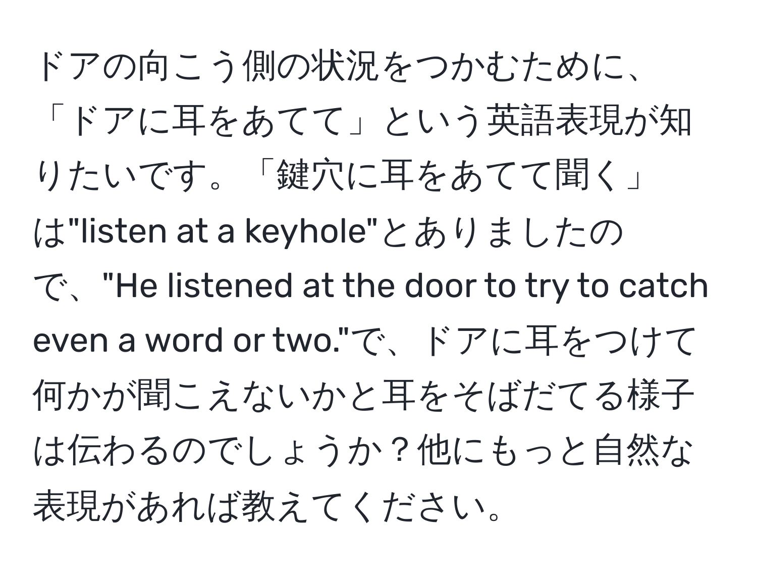 ドアの向こう側の状況をつかむために、「ドアに耳をあてて」という英語表現が知りたいです。「鍵穴に耳をあてて聞く」は"listen at a keyhole"とありましたので、"He listened at the door to try to catch even a word or two."で、ドアに耳をつけて何かが聞こえないかと耳をそばだてる様子は伝わるのでしょうか？他にもっと自然な表現があれば教えてください。