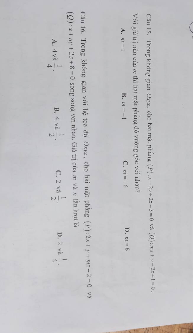 Trong không gian Oxyz, cho hai mặt phẳng (P): x-2y+2z-3=0 và (Q):mx+y-2z+1=0. 
Với giá trị nào của m thì hai mặt phẳng đó vuông góc với nhau?
B.
C.
A. m=1 m=-1 m=-6
D. m=6
Câu 16. Trong không gian với hệ tọa độ Oxyz, cho hai mặt phẵng (P): 2x+y+mz-2=0 và
(2) :x+ny+2z+8=0 song song với nhau. Giá trị của m và n lần lượt là
A. 4 và  1/4 . B. 4 và  1/2 . C. 2 và D. 2 và  1/4 .