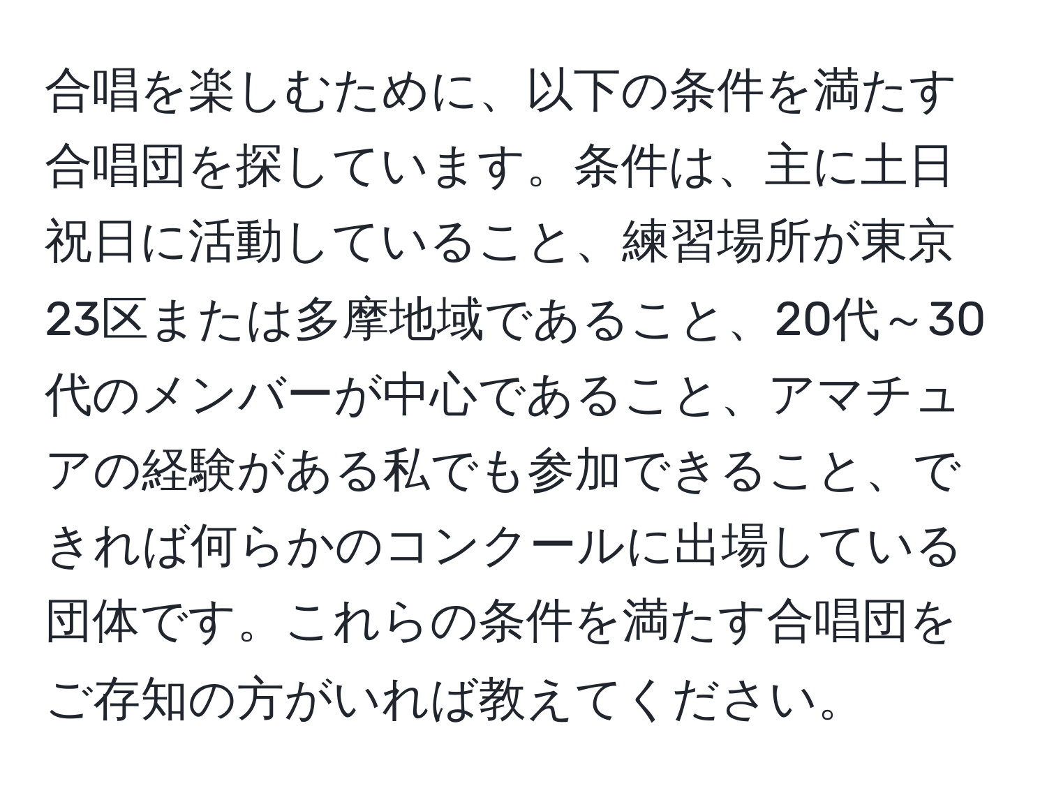 合唱を楽しむために、以下の条件を満たす合唱団を探しています。条件は、主に土日祝日に活動していること、練習場所が東京23区または多摩地域であること、20代～30代のメンバーが中心であること、アマチュアの経験がある私でも参加できること、できれば何らかのコンクールに出場している団体です。これらの条件を満たす合唱団をご存知の方がいれば教えてください。