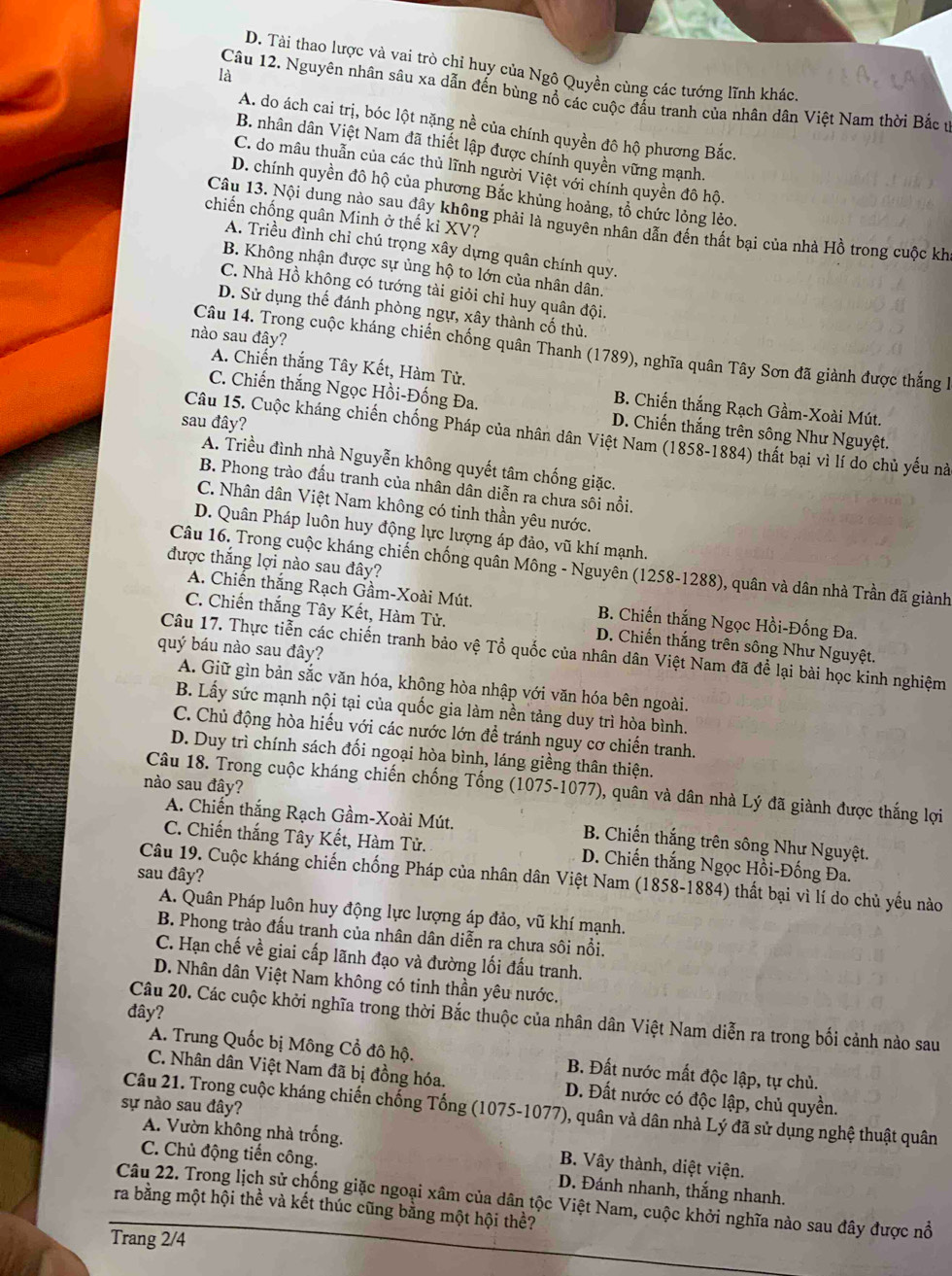 D. Tài thao lược và vai trò chỉ huy của Ngô Quyền cùng các tướng lĩnh khác
là
Câu 12. Nguyên nhân sâu xa dẫn đến bùng nổ các cuộc đấu tranh của nhân dân Việt Nam thời Bắc ư
A. do ách cai trị, bóc lột nặng nề của chính quyền đô hộ phương Bắc.
B. nhân dân Việt Nam đã thiết lập được chính quyền vững mạnh.
C. do mâu thuẫn của các thủ lĩnh người Việt với chính quyền đô hộ.
D. chính quyền đô hộ của phương Bắc khủng hoảng, tổ chức lỏng lẻo.
chiến chống quân Minh ở thế kỉ XV?
Câu 13. Nội dung nào sau đây không phải là nguyên nhân dẫn đền thất bại của nhà Hồ trong cuộc kh
A. Triều đỉnh chỉ chú trọng xây dựng quân chính quy.
B. Không nhận được sự ủng hộ to lớn của nhân dân.
C. Nhà Hồ không có tướng tài giỏi chỉ huy quân đội.
D. Sử dụng thế đánh phòng ngự, xây thành cố thủ.
nào sau đây?
Câu 14. Trong cuộc kháng chiến chống quân Thanh (1789), nghĩa quân Tây Sơn đã giành được thắng l
A. Chiến thắng Tây Kết, Hàm Tử. B. Chiến thắng Rạch Gầm-Xoài Mút.
C. Chiến thắng Ngọc Hồi-Đống Đa. D. Chiến thắng trên sông Như Nguyệt.
sau đây?
Câu 15. Cuộc kháng chiến chống Pháp của nhân dân Việt Nam (1858-1884) thất bại vì lí do chủ yếu nà
A. Triều đình nhà Nguyễn không quyết tâm chống giặc.
B. Phong trào đấu tranh của nhân dân diễn ra chưa sôi nổi.
C. Nhân dân Việt Nam không có tinh thần yêu nước.
D. Quân Pháp luôn huy động lực lượng áp đảo, vũ khí mạnh.
được thắng lợi nào sau đây?
Câu 16. Trong cuộc kháng chiến chống quân Mông - Nguyên (1258-1288), quân và dân nhà Trần đã giành
A. Chiến thắng Rạch Gầm-Xoài Mút, B. Chiến thắng Ngọc Hồi-Đống Đa.
C. Chiến thắng Tây Kết, Hàm Tử. D. Chiến thắng trên sông Như Nguyệt.
quý báu nào sau đây?
Câu 17. Thực tiễn các chiến tranh bảo vệ Tổ quốc của nhân dân Việt Nam đã để lại bài học kinh nghiệm
A. Giữ gìn bản sắc văn hóa, không hòa nhập với văn hóa bên ngoài.
B. Lấy sức mạnh nội tại của quốc gia làm nền tảng duy trì hòa bình.
C. Chủ động hòa hiếu với các nước lớn đề tránh nguy cơ chiến tranh.
D. Duy trì chính sách đối ngoại hòa bình, láng giềng thân thiện.
nào sau đây?
Câu 18. Trong cuộc kháng chiến chống Tống (1075-1077), quân và dân nhà Lý đã giành được thắng lợi
A. Chiến thắng Rạch Gầm-Xoài Mút. B. Chiến thắng trên sông Như Nguyệt.
C. Chiến thắng Tây Kết, Hàm Tử. D. Chiến thắng Ngọc Hồi-Đống Đa.
sau đây?
Câu 19. Cuộc kháng chiến chống Pháp của nhân dân Việt Nam (1858-1884) thất bại vì lí do chủ yếu nào
A. Quân Pháp luôn huy động lực lượng áp đảo, vũ khí mạnh.
B. Phong trào đấu tranh của nhân dân diễn ra chưa sôi nổi.
C. Hạn chế về giai cấp lãnh đạo và đường lối đấu tranh.
D. Nhân dân Việt Nam không có tinh thần yêu nước.
đây?
Câu 20. Các cuộc khởi nghĩa trong thời Bắc thuộc của nhân dân Việt Nam diễn ra trong bối cảnh nào sau
A. Trung Quốc bị Mông Cổ đô hộ. B. Đất nước mất độc lập, tự chủ.
C. Nhân dân Việt Nam đã bị đồng hóa. D. Đất nước có độc lập, chủ quyền.
sự nào sau đây?
Câu 21. Trong cuộc kháng chiến chống Tống (1075-1077), quân và dân nhà Lý đã sử dụng nghệ thuật quân
A. Vườn không nhà trống. B. Vây thành, diệt viện.
C. Chủ động tiến công. D. Đánh nhanh, thắng nhanh.
Câu 22. Trong lịch sử chống giặc ngoại xâm của dân tộc Việt Nam, cuộc khởi nghĩa nào sau đây được nổ
ra bằng một hội thể và kết thúc cũng bằng một hội thể?
Trang 2/4