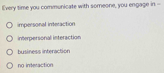 Every time you communicate with someone, you engage in --
impersonal interaction
interpersonal interaction
business interaction
no interaction