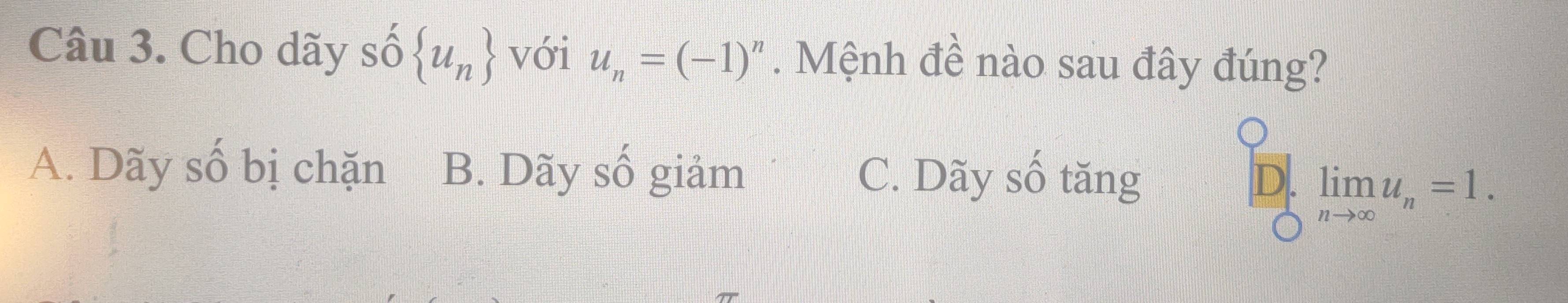 Cho dãy shat O u_n với u_n=(-1)^n. Mệnh đề nào sau đây đúng?
A. Dãy số bị chặn B. Dãy số giảm C. Dãy số tăng D. limlimits _nto ∈fty u_n=1.