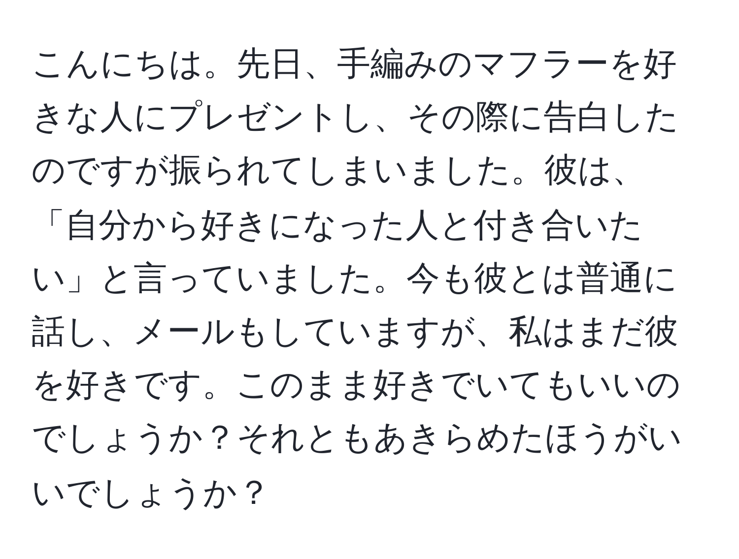 こんにちは。先日、手編みのマフラーを好きな人にプレゼントし、その際に告白したのですが振られてしまいました。彼は、「自分から好きになった人と付き合いたい」と言っていました。今も彼とは普通に話し、メールもしていますが、私はまだ彼を好きです。このまま好きでいてもいいのでしょうか？それともあきらめたほうがいいでしょうか？