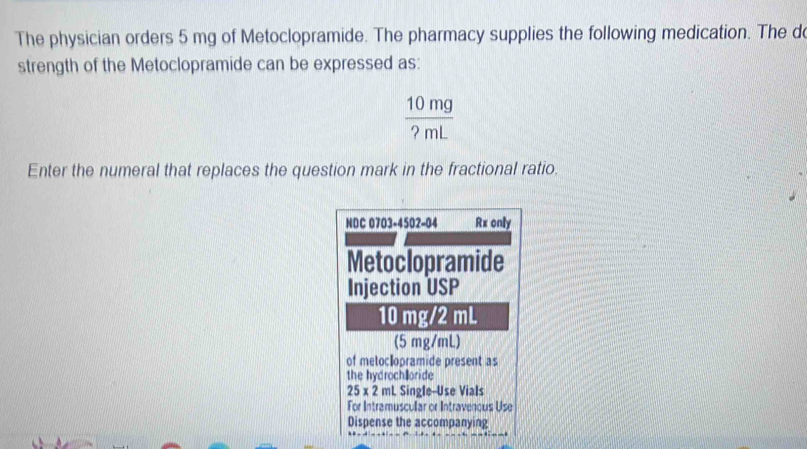 The physician orders 5 mg of Metoclopramide. The pharmacy supplies the following medication. The d 
strength of the Metoclopramide can be expressed as:
 10mg/?mL 
Enter the numeral that replaces the question mark in the fractional ratio. 
NDC 0703-4502-04 Rx only 
Metoclopramide 
Injection USP
10 mg/2 mL
(5 mg/mL) 
of metoclopramide present as 
the hydroch@oride
25* 2 mL Single--Use Vials 
For Intramuscular or Intravenous Use 
Dispense the accompanying