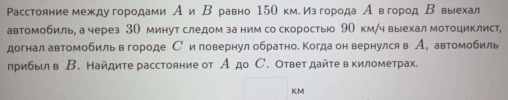 Расстояние междуегородами А и Βе равно 15О кме изδгорода Аевгород Β выехал 
автомобиль, а через 3О минут следом за ним со скоростью 9О км/ч выехал мотоциклист, 
догнал автомобиль в городе С иловернул обратное Когда он вернулся в А, автомобиль 
лрибыл в В. Найдите расстояние от А до С. Ответ дайте в километрах.
KM