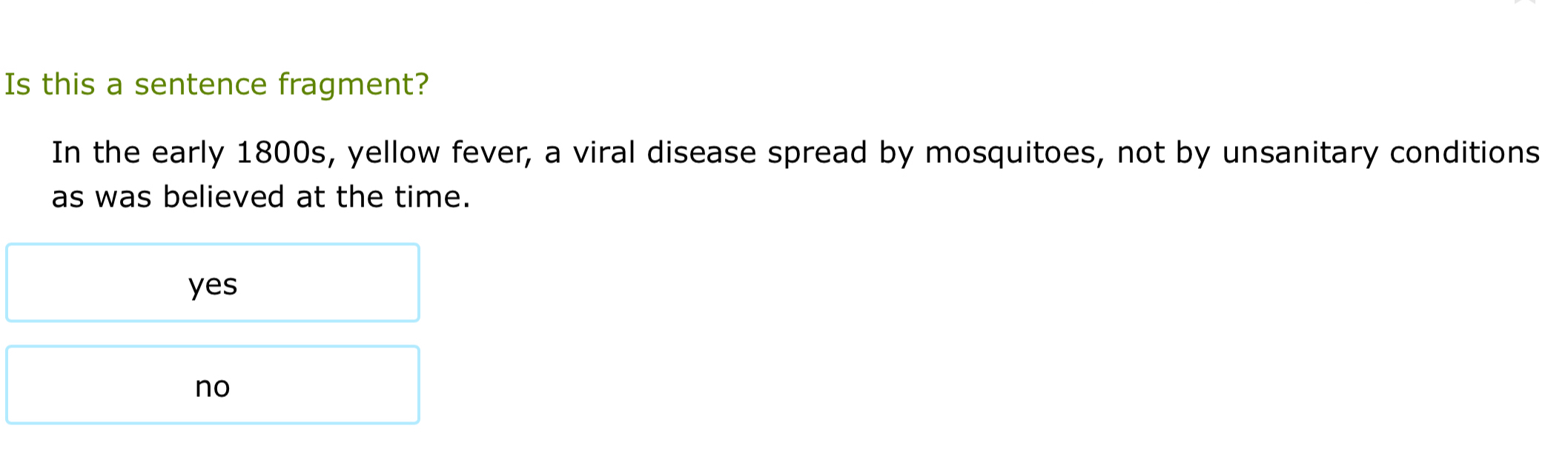 Is this a sentence fragment?
In the early 1800s, yellow fever, a viral disease spread by mosquitoes, not by unsanitary conditions
as was believed at the time.
yes
no