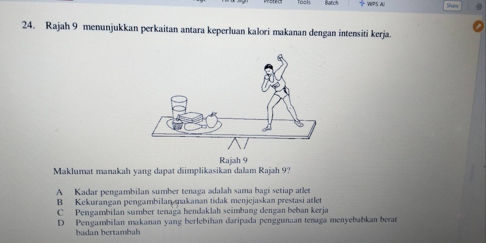 Protect Tools Batch  A/V  WPS AI
Share
24. Rajah 9 menunjukkan perkaitan antara keperluan kalori makanan dengan intensiti kerja.
Maklumat manakah yang dapat diimplikasikan dalam Rajah 9?
A Kadar pengambilan sumber tenaga adalah sama bagi setiap atlet
B Kekurangan pengambilan makanan tidak menjejaskan prestasi atlet
C Pengambilan sumber tenaga hendaklah seimbang dengan beban kerja
D Pengambilan makanan yang berlebihan daripada penggunaan tenaga menyebabkan berat
badan bertambah