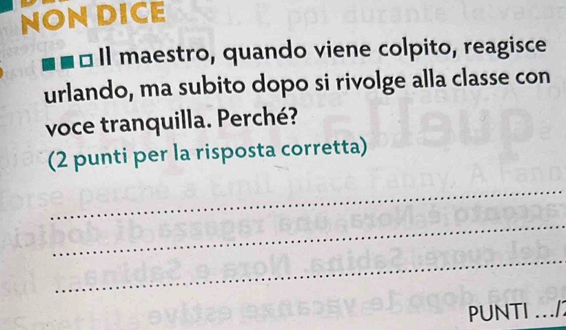 NON DICE 
1 Il maestro, quando viene colpito, reagisce 
urlando, ma subito dopo si rivolge alla classe con 
voce tranquilla. Perché? 
(2 punti per la risposta corretta) 
_ 
_ 
_ 
PUNTI ./1